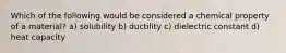 Which of the following would be considered a chemical property of a material? a) solubility b) ductility c) dielectric constant d) heat capacity