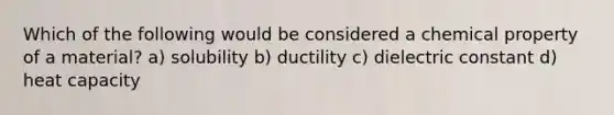 Which of the following would be considered a chemical property of a material? a) solubility b) ductility c) dielectric constant d) heat capacity