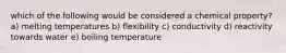 which of the following would be considered a chemical property? a) melting temperatures b) flexibility c) conductivity d) reactivity towards water e) boiling temperature