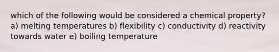 which of the following would be considered a chemical property? a) melting temperatures b) flexibility c) conductivity d) reactivity towards water e) boiling temperature