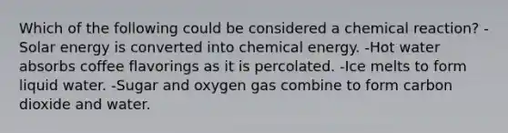 Which of the following could be considered a chemical reaction? -Solar energy is converted into chemical energy. -Hot water absorbs coffee flavorings as it is percolated. -Ice melts to form liquid water. -Sugar and oxygen gas combine to form carbon dioxide and water.