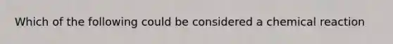 Which of the following could be considered a chemical reaction