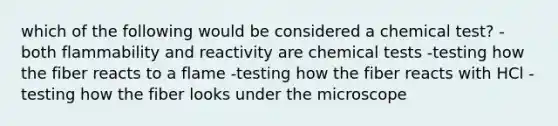 which of the following would be considered a chemical test? -both flammability and reactivity are chemical tests -testing how the fiber reacts to a flame -testing how the fiber reacts with HCl -testing how the fiber looks under the microscope