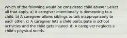 Which of the following would be considered child abuse? Select all that apply. a) A caregiver intentionally is demeaning to a child. b) A caregiver allows siblings to talk inappropriately to each other. c) A caregiver lets a child participate in school activities and the child gets injured. d) A caregiver neglects a child's physical needs.