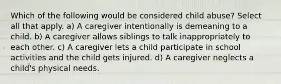 Which of the following would be considered child abuse? Select all that apply. a) A caregiver intentionally is demeaning to a child. b) A caregiver allows siblings to talk inappropriately to each other. c) A caregiver lets a child participate in school activities and the child gets injured. d) A caregiver neglects a child's physical needs.