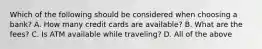 Which of the following should be considered when choosing a bank? A. How many credit cards are available? B. What are the fees? C. Is ATM available while traveling? D. All of the above