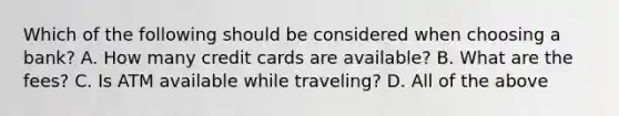 Which of the following should be considered when choosing a bank? A. How many credit cards are available? B. What are the fees? C. Is ATM available while traveling? D. All of the above