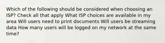 Which of the following should be considered when choosing an ISP? Check all that apply What ISP choices are available in my area Will users need to print documents Will users be streaming data How many users will be logged on my network at the same time?