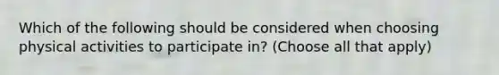 Which of the following should be considered when choosing physical activities to participate in? (Choose all that apply)
