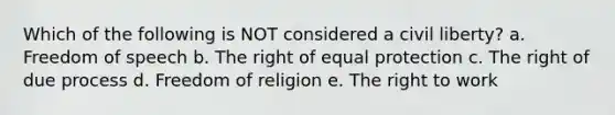 Which of the following is NOT considered a civil liberty? a. Freedom of speech b. The right of equal protection c. The right of due process d. Freedom of religion e. The right to work