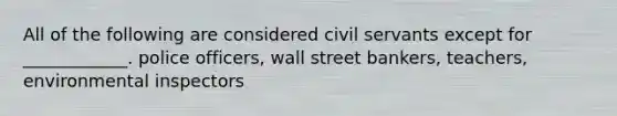 All of the following are considered civil servants except for ____________. police officers, wall street bankers, teachers, environmental inspectors