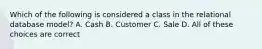 Which of the following is considered a class in the relational database model? A. Cash B. Customer C. Sale D. All of these choices are correct