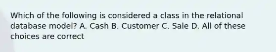 Which of the following is considered a class in the relational database model? A. Cash B. Customer C. Sale D. All of these choices are correct