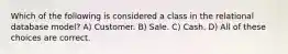 Which of the following is considered a class in the relational database model? A) Customer. B) Sale. C) Cash. D) All of these choices are correct.