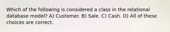 Which of the following is considered a class in the relational database model? A) Customer. B) Sale. C) Cash. D) All of these choices are correct.