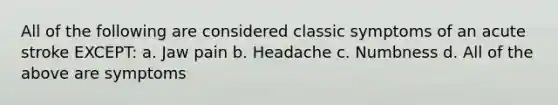 All of the following are considered classic symptoms of an acute stroke EXCEPT: a. Jaw pain b. Headache c. Numbness d. All of the above are symptoms