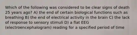 Which of the following was considered to be clear signs of death 25 years ago? A) the end of certain biological functions such as breathing B) the end of electrical activity in the brain C) the lack of response to sensory stimuli D) a flat EEG (electroencephalogram) reading for a specified period of time