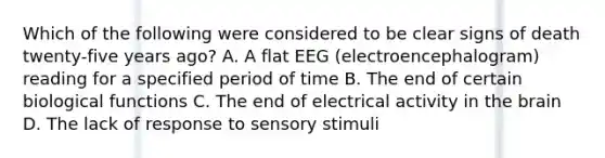 Which of the following were considered to be clear signs of death twenty-five years ago? A. A flat EEG (electroencephalogram) reading for a specified period of time B. The end of certain biological functions C. The end of electrical activity in the brain D. The lack of response to sensory stimuli