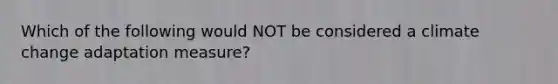 Which of the following would NOT be considered a climate change adaptation measure?