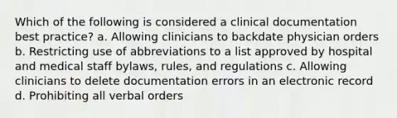 Which of the following is considered a clinical documentation best practice? a. Allowing clinicians to backdate physician orders b. Restricting use of abbreviations to a list approved by hospital and medical staff bylaws, rules, and regulations c. Allowing clinicians to delete documentation errors in an electronic record d. Prohibiting all verbal orders