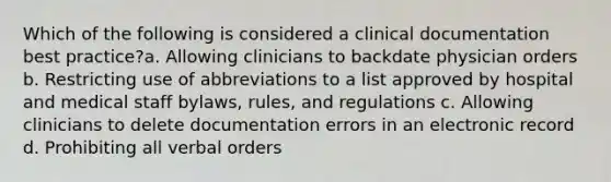 Which of the following is considered a clinical documentation best practice?a. Allowing clinicians to backdate physician orders b. Restricting use of abbreviations to a list approved by hospital and medical staff bylaws, rules, and regulations c. Allowing clinicians to delete documentation errors in an electronic record d. Prohibiting all verbal orders