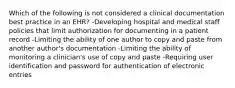 Which of the following is not considered a clinical documentation best practice in an EHR? -Developing hospital and medical staff policies that limit authorization for documenting in a patient record -Limiting the ability of one author to copy and paste from another author's documentation -Limiting the ability of monitoring a clinician's use of copy and paste -Requiring user identification and password for authentication of electronic entries