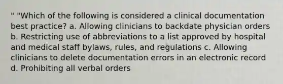 " "Which of the following is considered a clinical documentation best practice? a. Allowing clinicians to backdate physician orders b. Restricting use of abbreviations to a list approved by hospital and medical staff bylaws, rules, and regulations c. Allowing clinicians to delete documentation errors in an electronic record d. Prohibiting all verbal orders