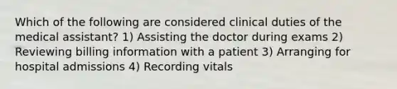 Which of the following are considered clinical duties of the medical assistant? 1) Assisting the doctor during exams 2) Reviewing billing information with a patient 3) Arranging for hospital admissions 4) Recording vitals