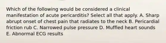 Which of the following would be considered a clinical manifestation of acute pericarditis? Select all that apply. A. Sharp abrupt onset of chest pain that radiates to the neck B. Pericardial friction rub C. Narrowed pulse pressure D. Muffled heart sounds E. Abnormal ECG results