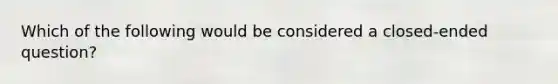 Which of the following would be considered a closed-ended question?