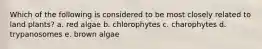 Which of the following is considered to be most closely related to land plants? a. red algae b. chlorophytes c. charophytes d. trypanosomes e. brown algae