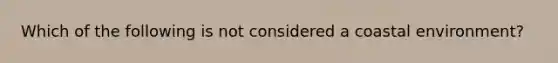 Which of the following is not considered a coastal environment?