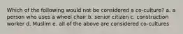 Which of the following would not be considered a co-culture? a. a person who uses a wheel chair b. senior citizen c. construction worker d. Muslim e. all of the above are considered co-cultures