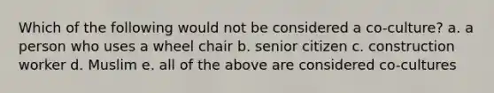 Which of the following would not be considered a co-culture? a. a person who uses a wheel chair b. senior citizen c. construction worker d. Muslim e. all of the above are considered co-cultures