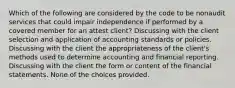 Which of the following are considered by the code to be nonaudit services that could impair independence if performed by a covered member for an attest client? Discussing with the client selection and application of accounting standards or policies. Discussing with the client the appropriateness of the client's methods used to determine accounting and financial reporting. Discussing with the client the form or content of the financial statements. None of the choices provided.