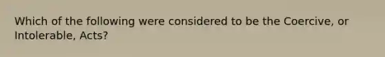 Which of the following were considered to be the Coercive, or Intolerable, Acts?