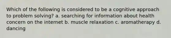 Which of the following is considered to be a cognitive approach to problem solving? a. searching for information about health concern on the internet b. muscle relaxation c. aromatherapy d. dancing