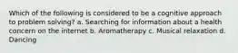 Which of the following is considered to be a cognitive approach to problem solving? a. Searching for information about a health concern on the internet b. Aromatherapy c. Musical relaxation d. Dancing