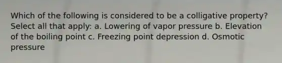 Which of the following is considered to be a colligative property? Select all that apply: a. Lowering of vapor pressure b. Elevation of the boiling point c. Freezing point depression d. Osmotic pressure