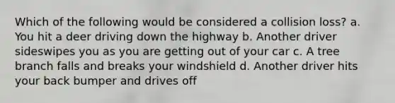 Which of the following would be considered a collision loss? a. You hit a deer driving down the highway b. Another driver sideswipes you as you are getting out of your car c. A tree branch falls and breaks your windshield d. Another driver hits your back bumper and drives off