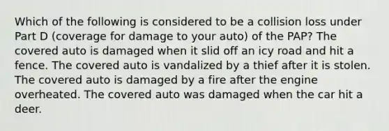 Which of the following is considered to be a collision loss under Part D (coverage for damage to your auto) of the PAP? The covered auto is damaged when it slid off an icy road and hit a fence. The covered auto is vandalized by a thief after it is stolen. The covered auto is damaged by a fire after the engine overheated. The covered auto was damaged when the car hit a deer.