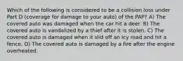 Which of the following is considered to be a collision loss under Part D (coverage for damage to your auto) of the PAP? A) The covered auto was damaged when the car hit a deer. B) The covered auto is vandalized by a thief after it is stolen. C) The covered auto is damaged when it slid off an icy road and hit a fence. D) The covered auto is damaged by a fire after the engine overheated.