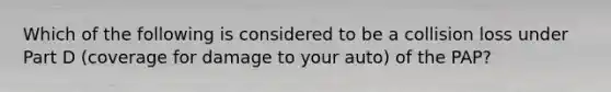 Which of the following is considered to be a collision loss under Part D (coverage for damage to your auto) of the PAP?