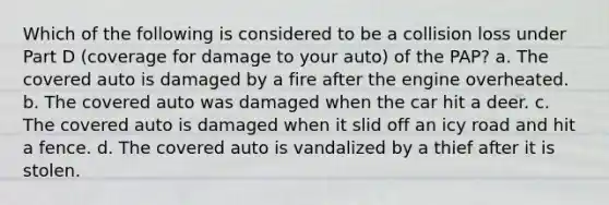 Which of the following is considered to be a collision loss under Part D (coverage for damage to your auto) of the PAP? a. The covered auto is damaged by a fire after the engine overheated. b. The covered auto was damaged when the car hit a deer. c. The covered auto is damaged when it slid off an icy road and hit a fence. d. The covered auto is vandalized by a thief after it is stolen.