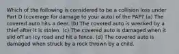 Which of the following is considered to be a collision loss under Part D (coverage for damage to your auto) of the PAP? (a) The covered auto hits a deer. (b) The covered auto is wrecked by a thief after it is stolen. (c) The covered auto is damaged when it slid off an icy road and hit a fence. (d) The covered auto is damaged when struck by a rock thrown by a child.