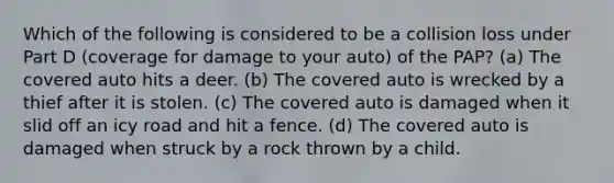 Which of the following is considered to be a collision loss under Part D (coverage for damage to your auto) of the PAP? (a) The covered auto hits a deer. (b) The covered auto is wrecked by a thief after it is stolen. (c) The covered auto is damaged when it slid off an icy road and hit a fence. (d) The covered auto is damaged when struck by a rock thrown by a child.