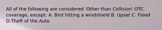 All of the following are considered 'Other than Collision' OTC coverage, except: A. Bird hitting a windshield B. Upset C. Flood D.Theft of the Auto