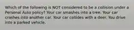 Which of the following is NOT considered to be a collision under a Personal Auto policy? Your car smashes into a tree. Your car crashes into another car. Your car collides with a deer. You drive into a parked vehicle.