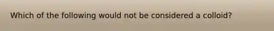 Which of the following would not be considered a colloid?