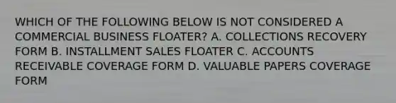 WHICH OF THE FOLLOWING BELOW IS NOT CONSIDERED A COMMERCIAL BUSINESS FLOATER? A. COLLECTIONS RECOVERY FORM B. INSTALLMENT SALES FLOATER C. ACCOUNTS RECEIVABLE COVERAGE FORM D. VALUABLE PAPERS COVERAGE FORM